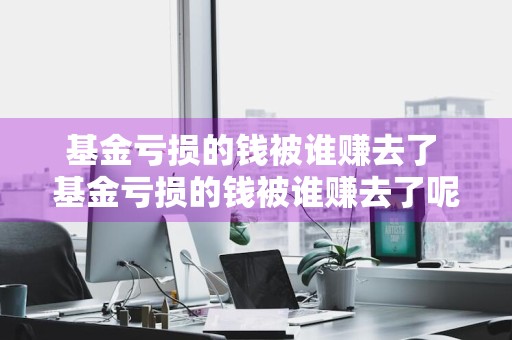 基金亏损的钱被谁赚去了 基金亏损的钱被谁赚去了呢