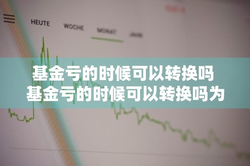基金亏的时候可以转换吗 基金亏的时候可以转换吗为什么