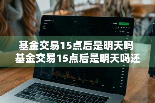 基金交易15点后是明天吗 基金交易15点后是明天吗还是今天