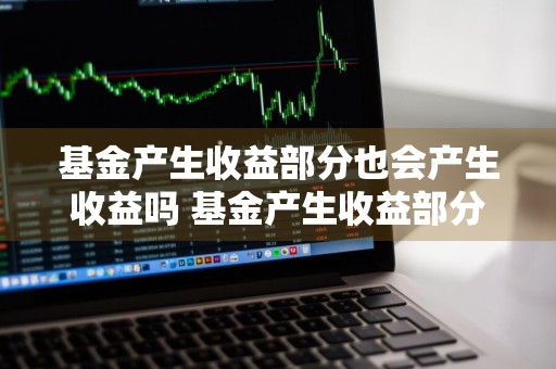 基金产生收益部分也会产生收益吗 基金产生收益部分也会产生收益吗为什么