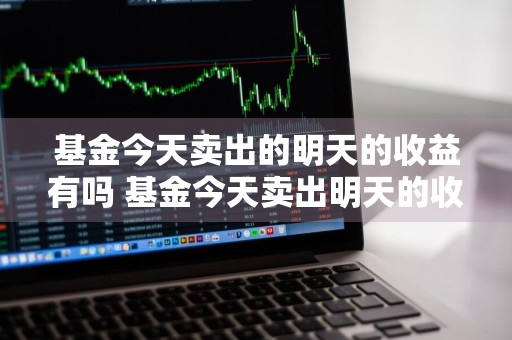 基金今天卖出的明天的收益有吗 基金今天卖出明天的收益算吗