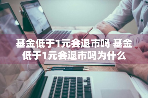 基金低于1元会退市吗 基金低于1元会退市吗为什么
