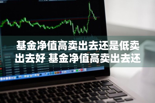 基金净值高卖出去还是低卖出去好 基金净值高卖出去还是低卖出去好呢
