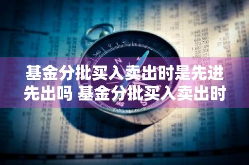 基金分批买入卖出时是先进先出吗 基金分批买入卖出时是先进先出吗为什么