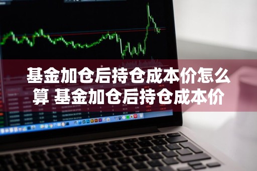 基金加仓后持仓成本价怎么算 基金加仓后持仓成本价怎么算的