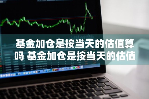 基金加仓是按当天的估值算吗 基金加仓是按当天的估值算吗为什么