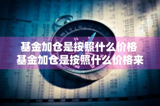 基金加仓是按照什么价格 基金加仓是按照什么价格来