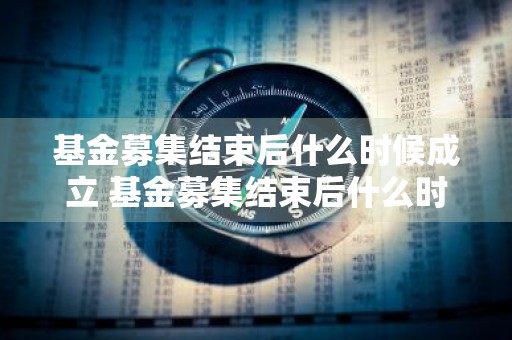 基金募集结束后什么时候成立 基金募集结束后什么时候成立的