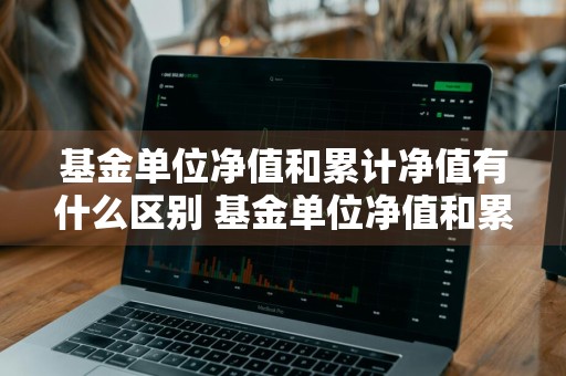 基金单位净值和累计净值有什么区别 基金单位净值和累计净值有什么区别呢