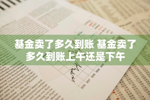 基金卖了多久到账 基金卖了多久到账上午还是下午
