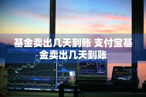 基金卖出几天到账 支付宝基金卖出几天到账