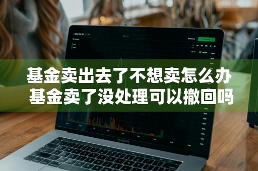 基金卖出去了不想卖怎么办 基金卖了没处理可以撤回吗