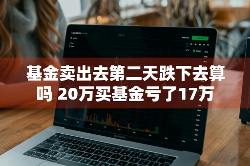 基金卖出去第二天跌下去算吗 20万买基金亏了17万