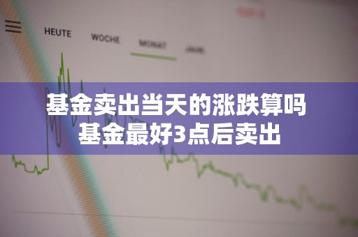 基金卖出当天的涨跌算吗 基金最好3点后卖出