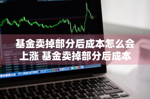 基金卖掉部分后成本怎么会上涨 基金卖掉部分后成本怎么会上涨呢
