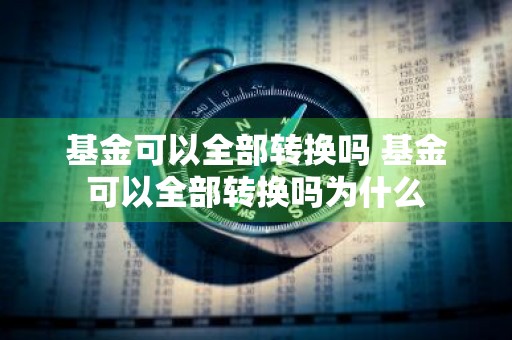 基金可以全部转换吗 基金可以全部转换吗为什么