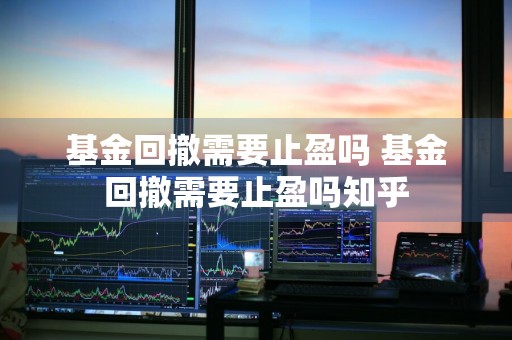 基金回撤需要止盈吗 基金回撤需要止盈吗知乎
