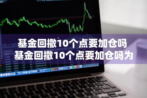 基金回撤10个点要加仓吗 基金回撤10个点要加仓吗为什么