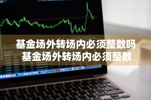 基金场外转场内必须整数吗 基金场外转场内必须整数吗为什么