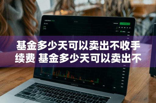 基金多少天可以卖出不收手续费 基金多少天可以卖出不收手续费了