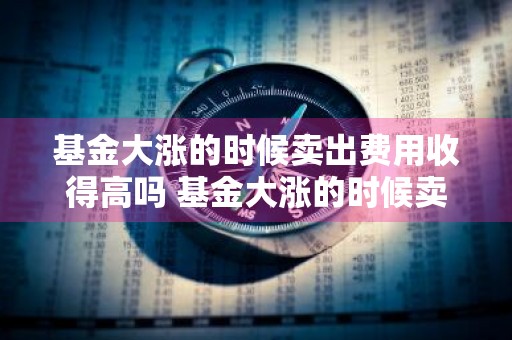 基金大涨的时候卖出费用收得高吗 基金大涨的时候卖出费用收得高吗为什么
