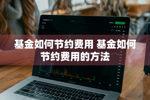 基金如何节约费用 基金如何节约费用的方法