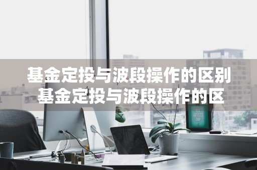 基金定投与波段操作的区别 基金定投与波段操作的区别是什么
