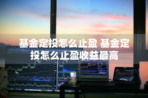 基金定投怎么止盈 基金定投怎么止盈收益最高