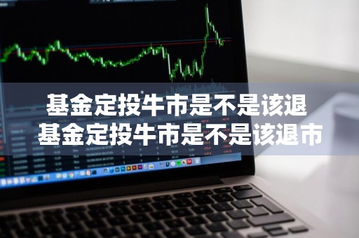 基金定投牛市是不是该退 基金定投牛市是不是该退市了