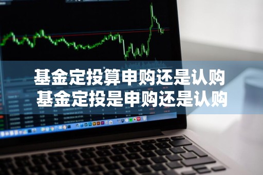 基金定投算申购还是认购 基金定投是申购还是认购