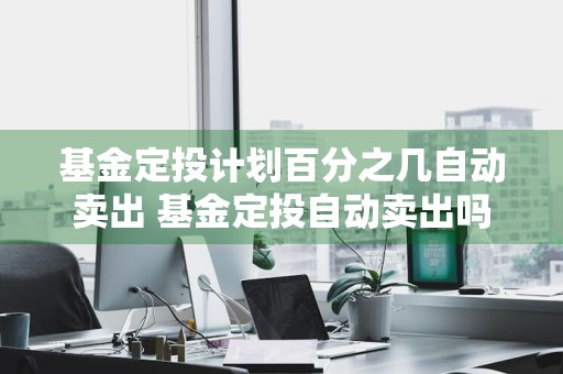 基金定投计划百分之几自动卖出 基金定投自动卖出吗