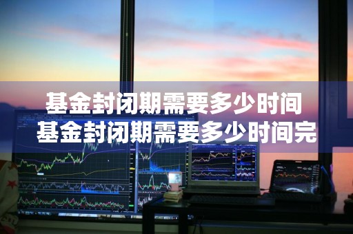 基金封闭期需要多少时间 基金封闭期需要多少时间完成