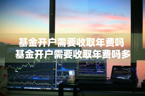 基金开户需要收取年费吗 基金开户需要收取年费吗多少钱