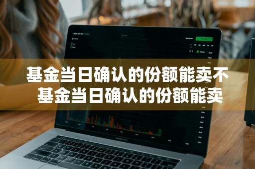 基金当日确认的份额能卖不 基金当日确认的份额能卖不
