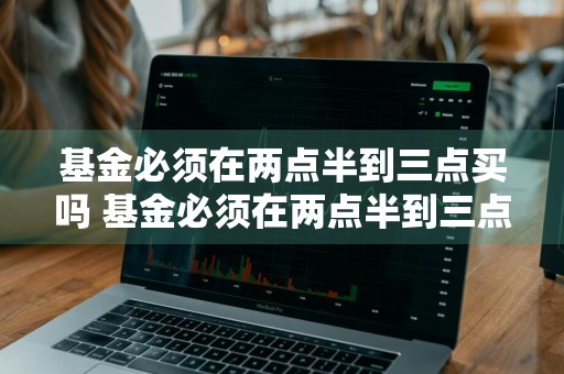 基金必须在两点半到三点买吗 基金必须在两点半到三点买吗为什么