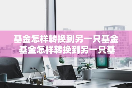基金怎样转换到另一只基金 基金怎样转换到另一只基金公司