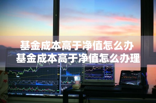基金成本高于净值怎么办 基金成本高于净值怎么办理
