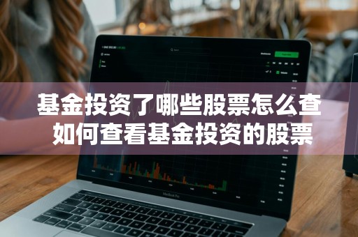 基金投资了哪些股票怎么查 如何查看基金投资的股票