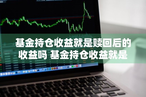 基金持仓收益就是赎回后的收益吗 基金持仓收益就是赎回后的收益吗对吗
