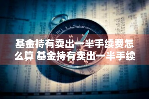 基金持有卖出一半手续费怎么算 基金持有卖出一半手续费怎么算的