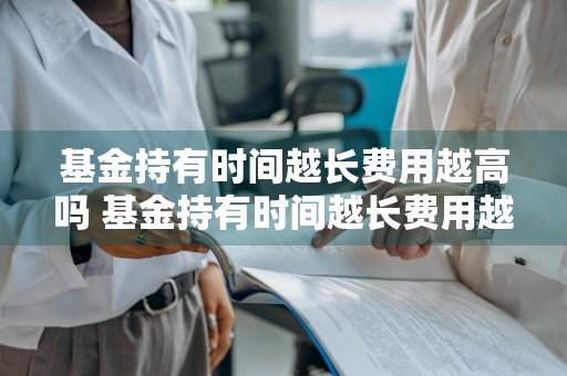 基金持有时间越长费用越高吗 基金持有时间越长费用越高吗为什么