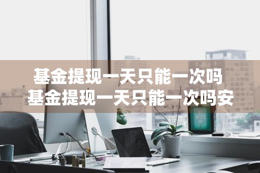 基金提现一天只能一次吗 基金提现一天只能一次吗安全吗