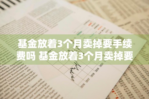 基金放着3个月卖掉要手续费吗 基金放着3个月卖掉要手续费吗多少钱
