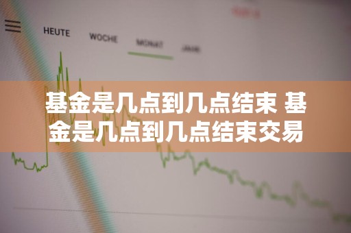 基金是几点到几点结束 基金是几点到几点结束交易