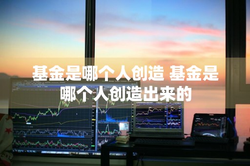 基金是哪个人创造 基金是哪个人创造出来的