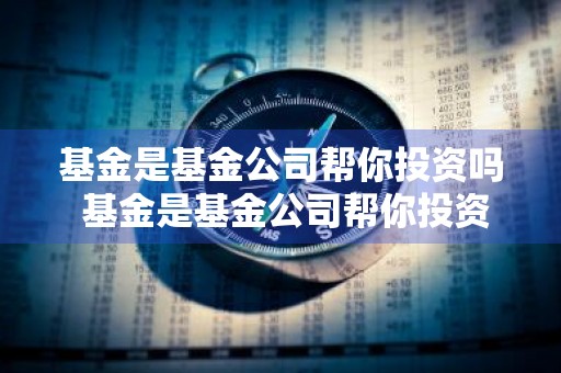 基金是基金公司帮你投资吗 基金是基金公司帮你投资吗为什么