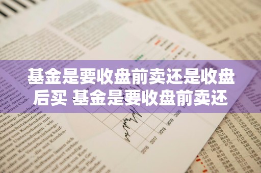 基金是要收盘前卖还是收盘后买 基金是要收盘前卖还是收盘后买好