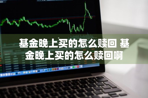 基金晚上买的怎么赎回 基金晚上买的怎么赎回啊