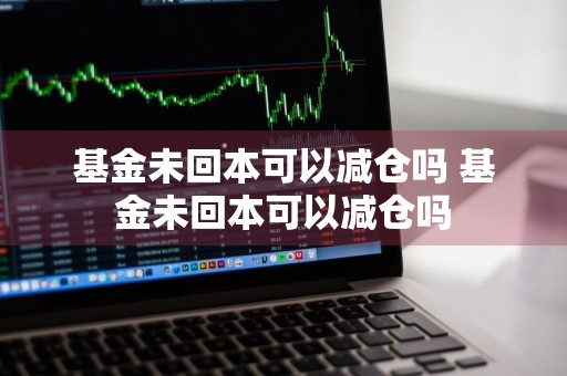 基金未回本可以减仓吗 基金未回本可以减仓吗