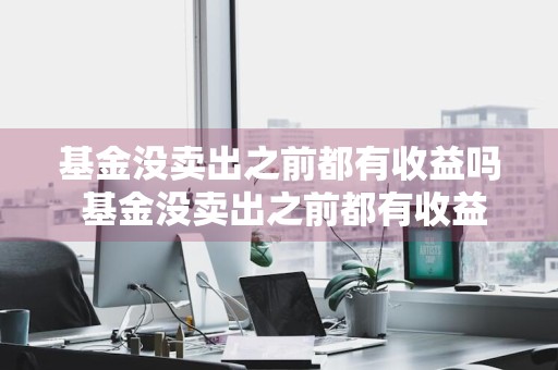 基金没卖出之前都有收益吗 基金没卖出之前都有收益吗为什么